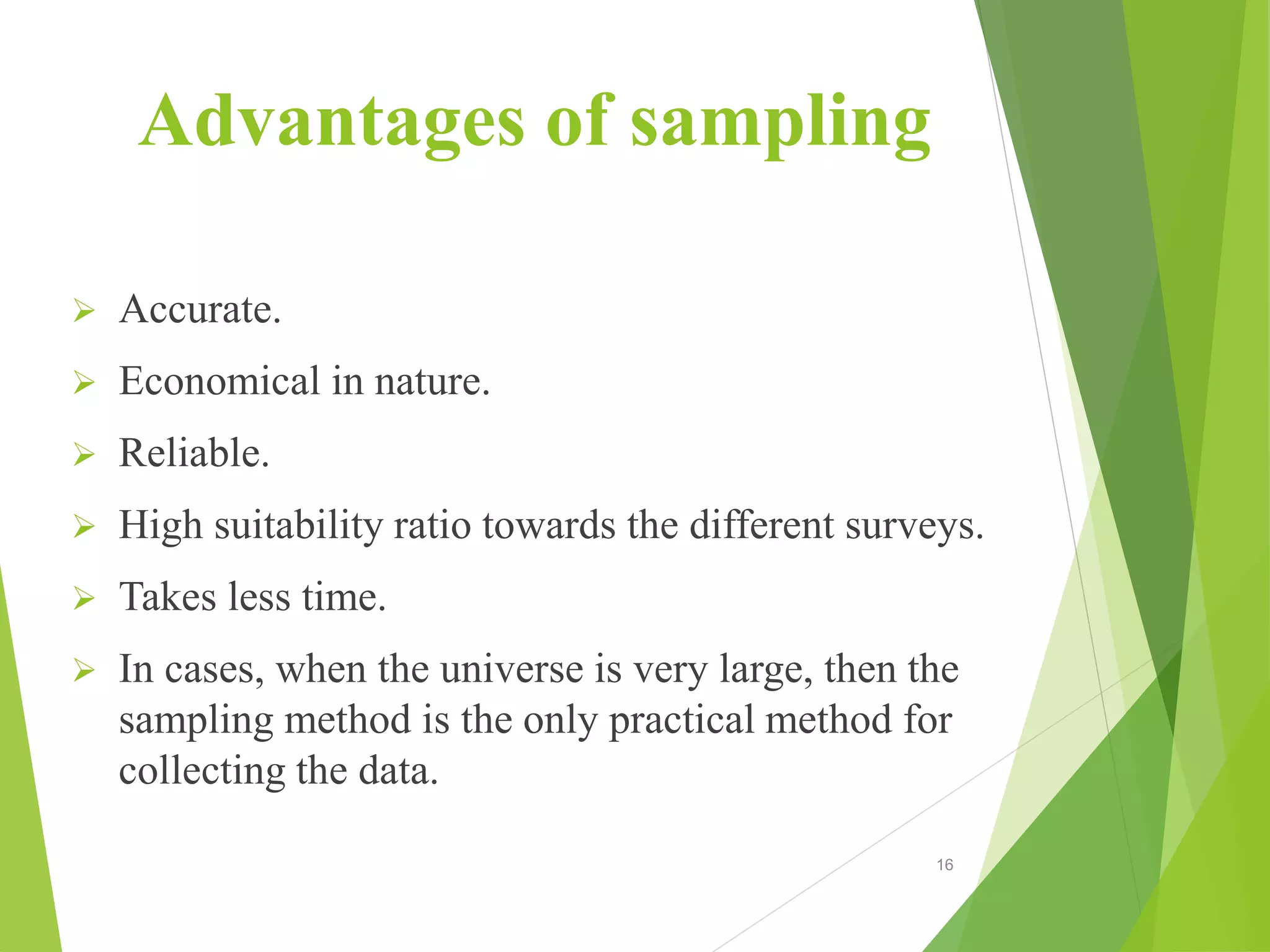 Advantages of sampling
 Accurate.
 Economical in nature.
 Reliable.
 High suitability ratio towards the different surveys.
 Takes less time.
 In cases, when the universe is very large, then the
sampling method is the only practical method for
collecting the data.
16
 