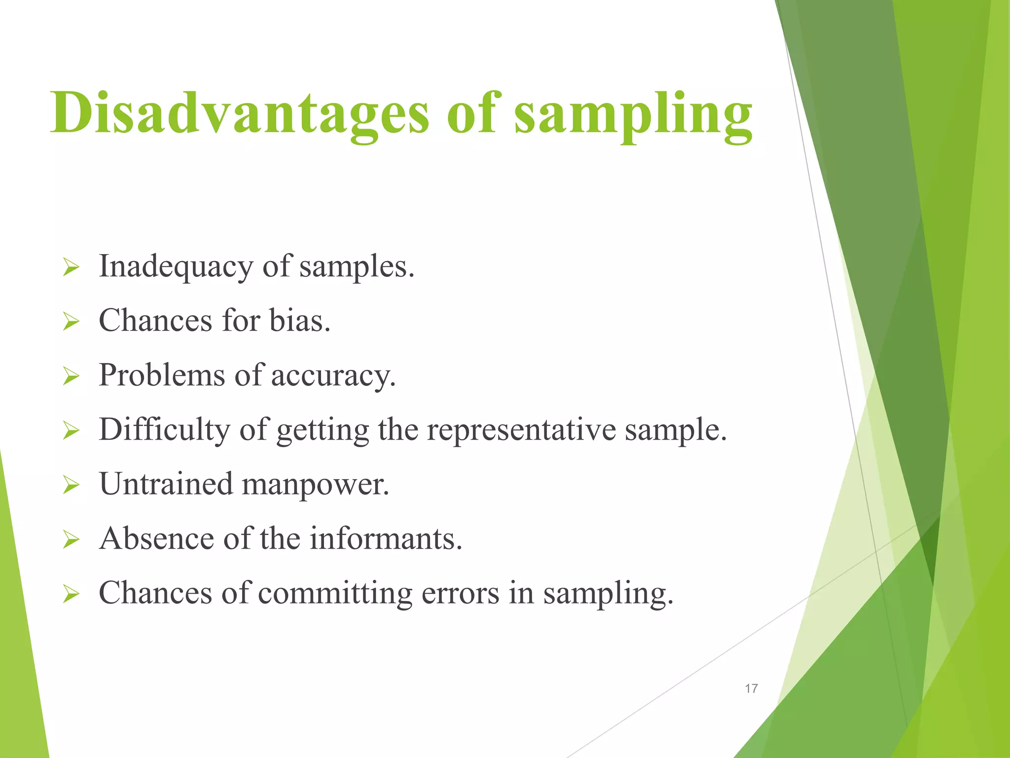 Disadvantages of sampling
 Inadequacy of samples.
 Chances for bias.
 Problems of accuracy.
 Difficulty of getting the representative sample.
 Untrained manpower.
 Absence of the informants.
 Chances of committing errors in sampling.
17
 