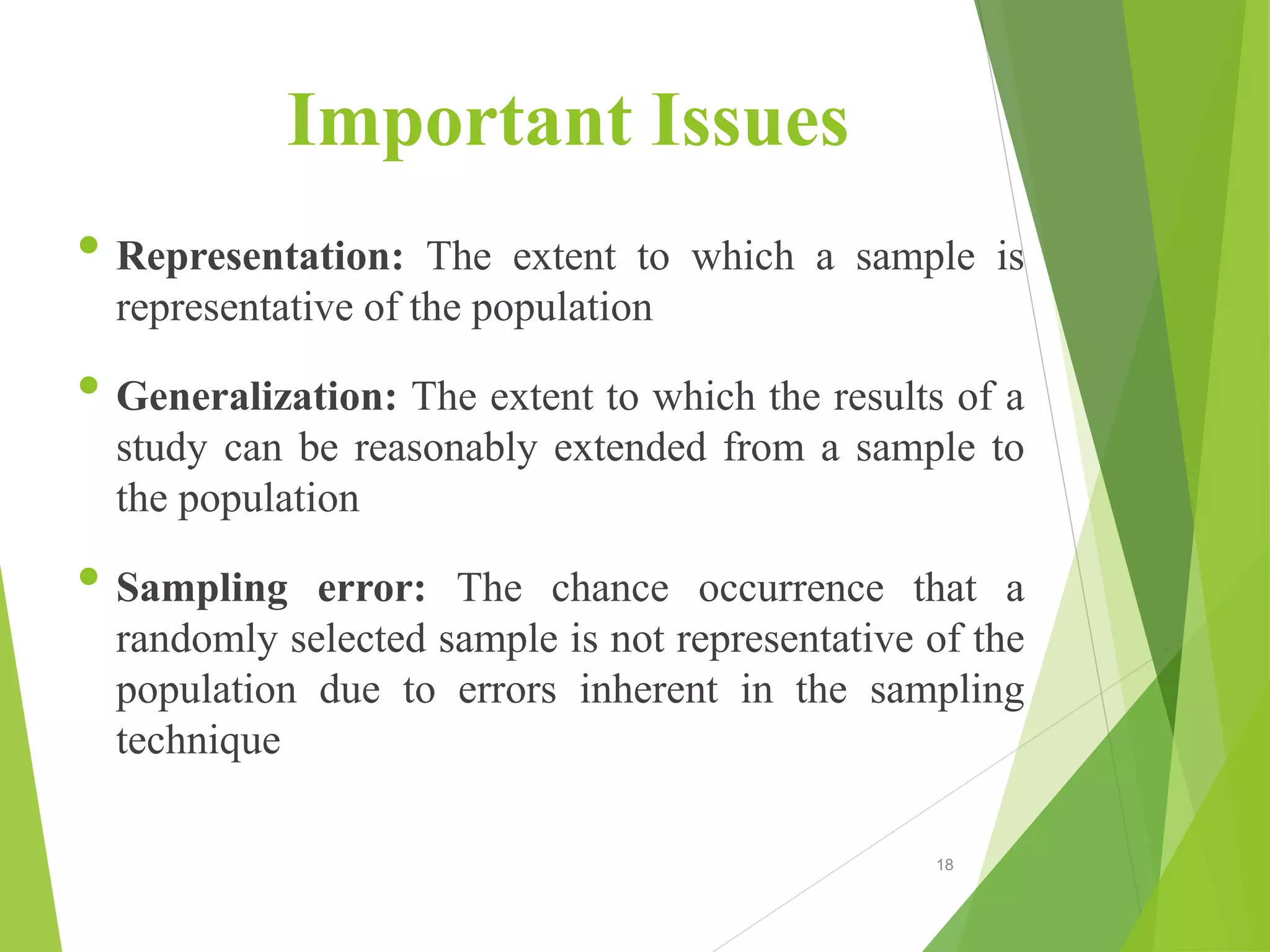 Important Issues
• Representation: The extent to which a sample is
representative of the population
• Generalization: The extent to which the results of a
study can be reasonably extended from a sample to
the population
• Sampling error: The chance occurrence that a
randomly selected sample is not representative of the
population due to errors inherent in the sampling
technique
18
 