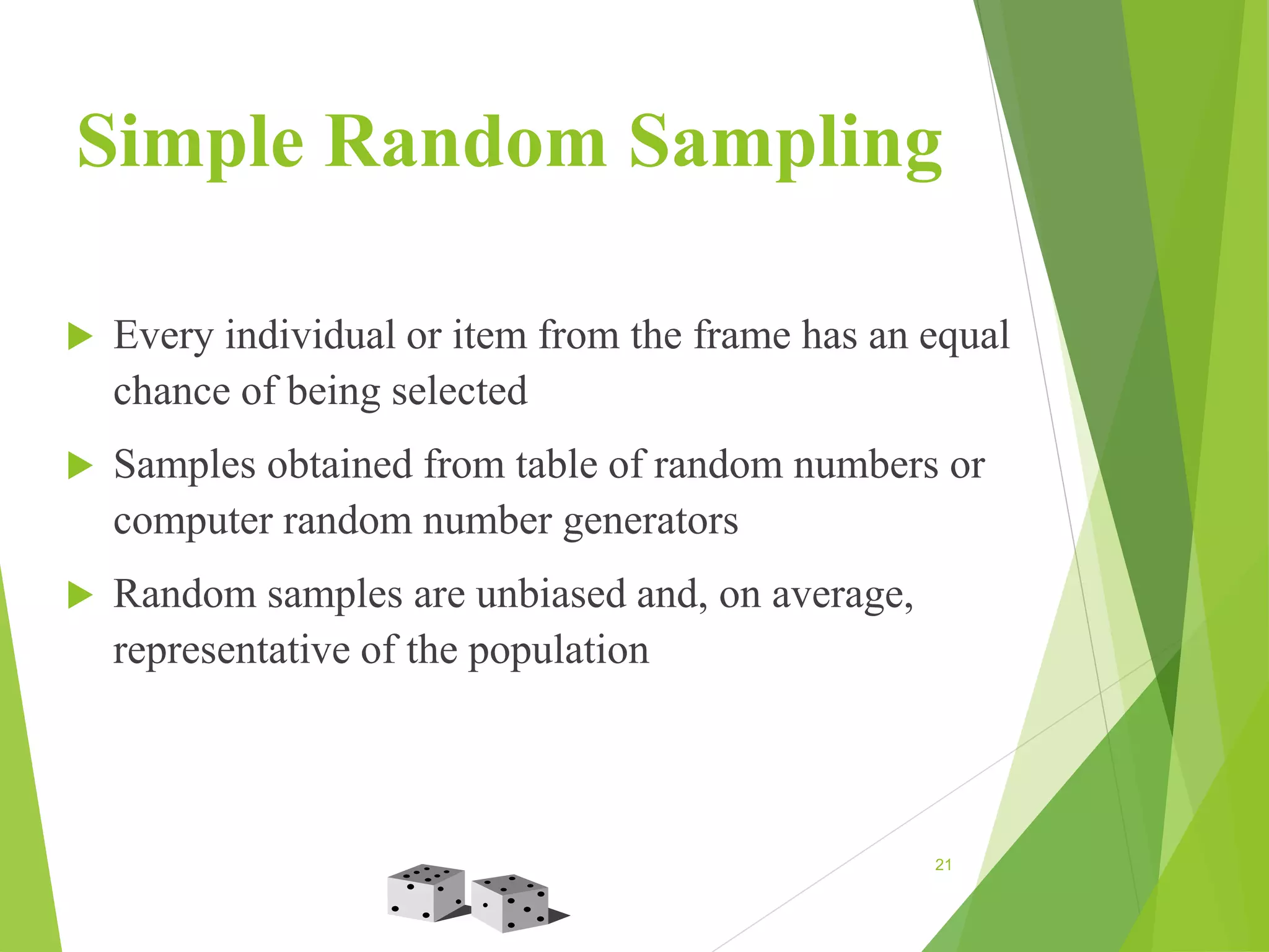Simple Random Sampling
 Every individual or item from the frame has an equal
chance of being selected
 Samples obtained from table of random numbers or
computer random number generators
 Random samples are unbiased and, on average,
representative of the population
21
 