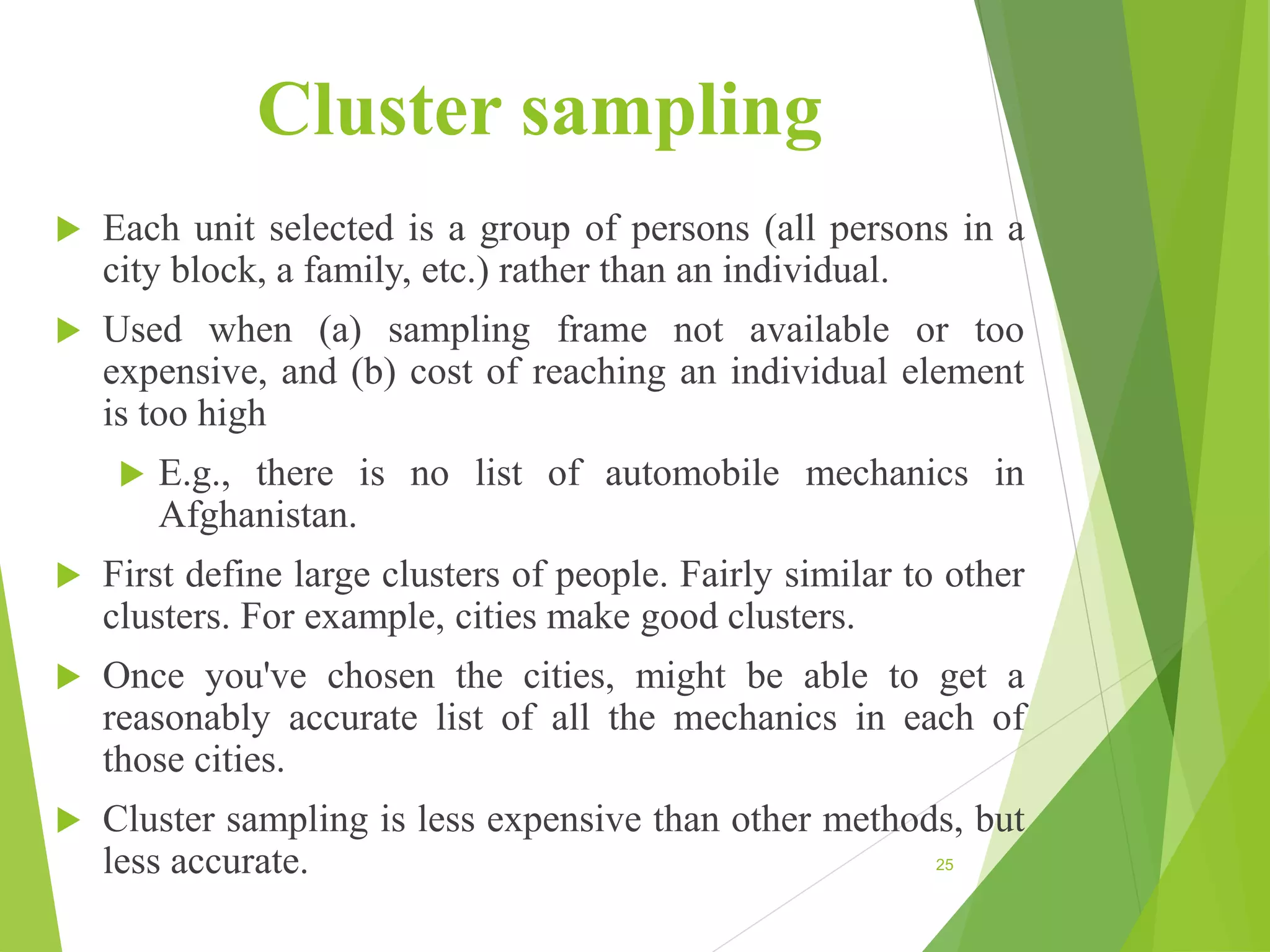 Cluster sampling
 Each unit selected is a group of persons (all persons in a
city block, a family, etc.) rather than an individual.
 Used when (a) sampling frame not available or too
expensive, and (b) cost of reaching an individual element
is too high
 E.g., there is no list of automobile mechanics in
Afghanistan.
 First define large clusters of people. Fairly similar to other
clusters. For example, cities make good clusters.
 Once you've chosen the cities, might be able to get a
reasonably accurate list of all the mechanics in each of
those cities.
 Cluster sampling is less expensive than other methods, but
less accurate. 25
 