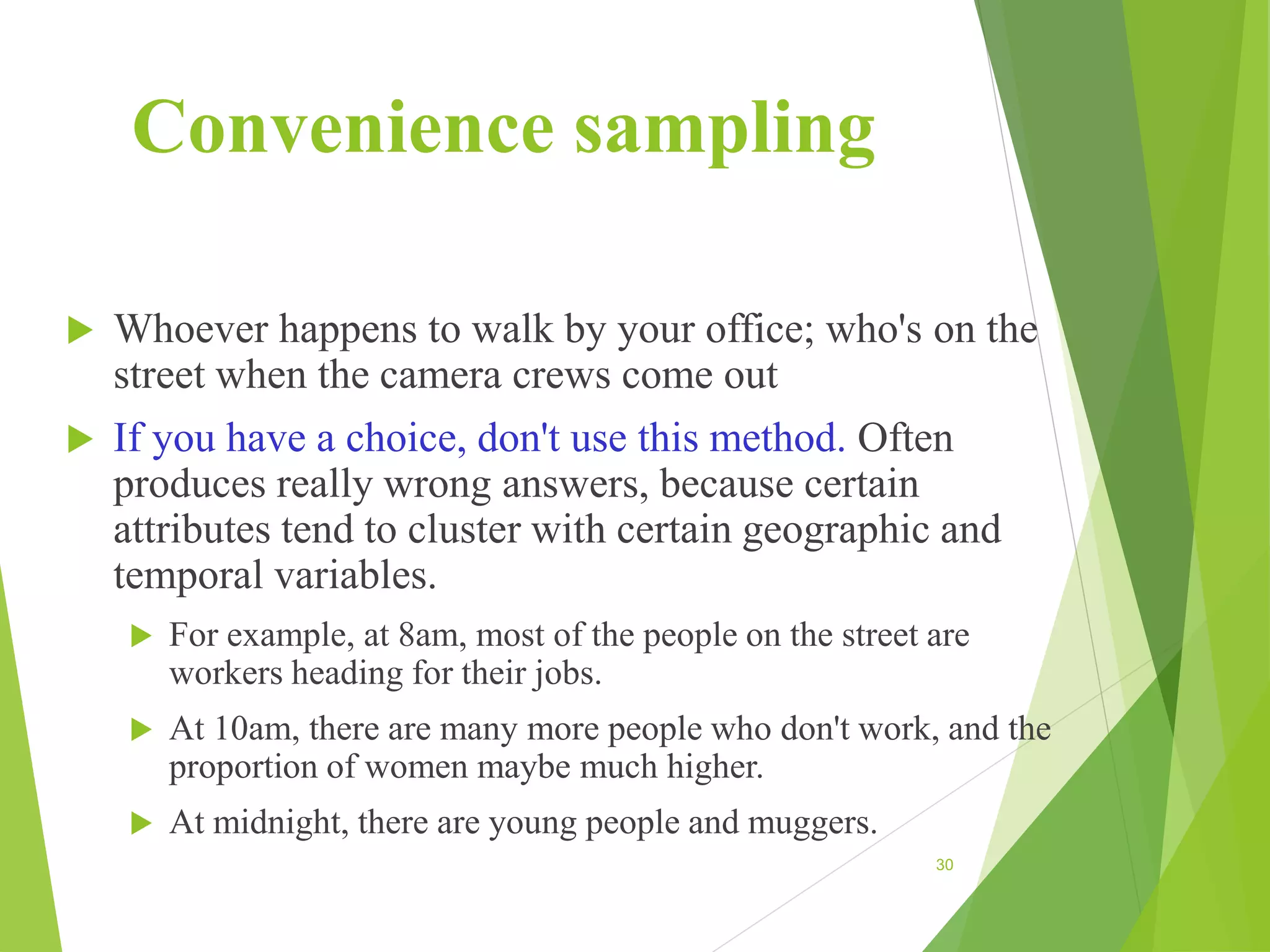 Convenience sampling
 Whoever happens to walk by your office; who's on the
street when the camera crews come out
 If you have a choice, don't use this method. Often
produces really wrong answers, because certain
attributes tend to cluster with certain geographic and
temporal variables.
 For example, at 8am, most of the people on the street are
workers heading for their jobs.
 At 10am, there are many more people who don't work, and the
proportion of women maybe much higher.
 At midnight, there are young people and muggers.
30
 