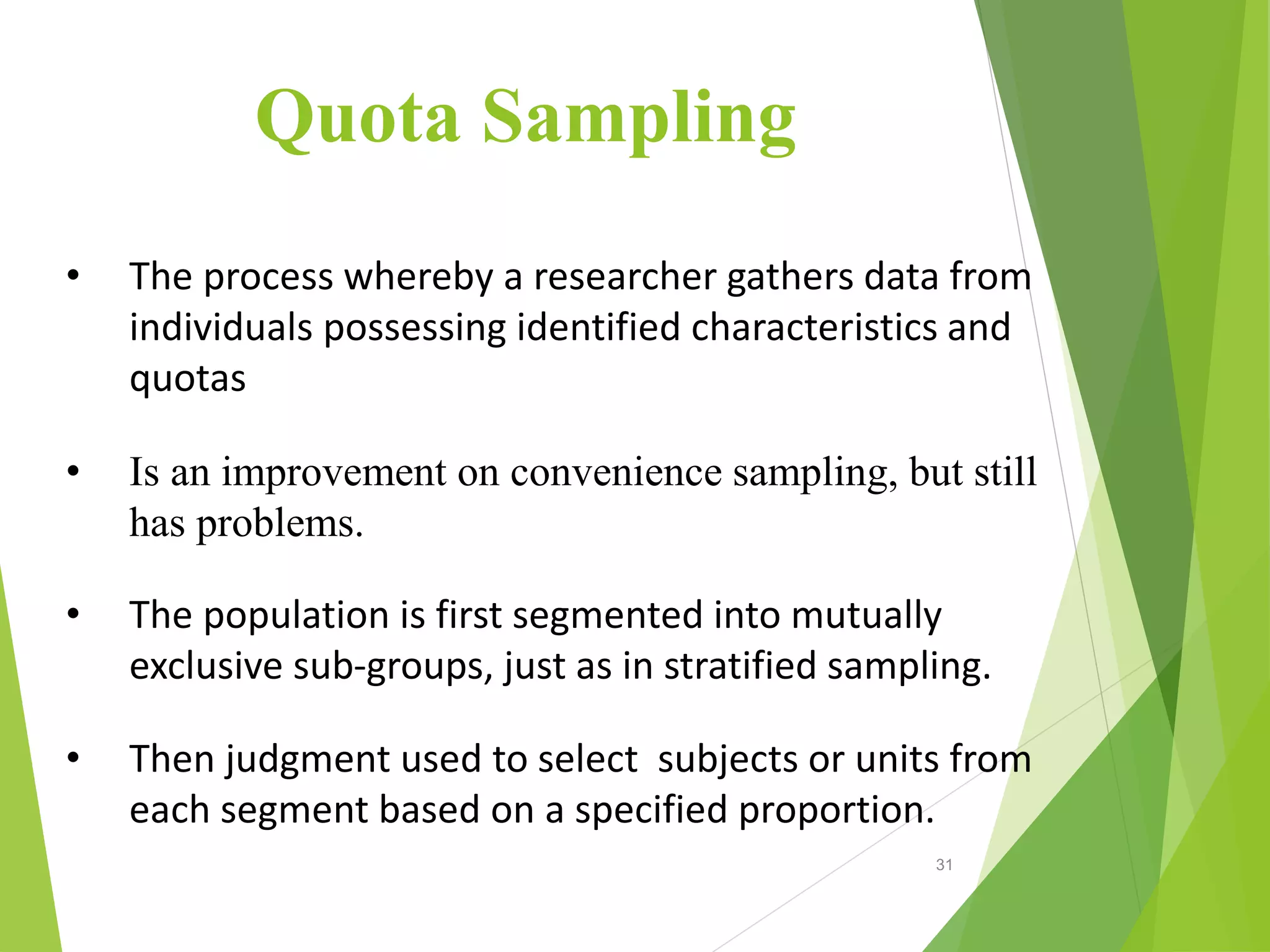 • The process whereby a researcher gathers data from
individuals possessing identified characteristics and
quotas
• Is an improvement on convenience sampling, but still
has problems.
• The population is first segmented into mutually
exclusive sub-groups, just as in stratified sampling.
• Then judgment used to select subjects or units from
each segment based on a specified proportion.
Quota Sampling
31
 