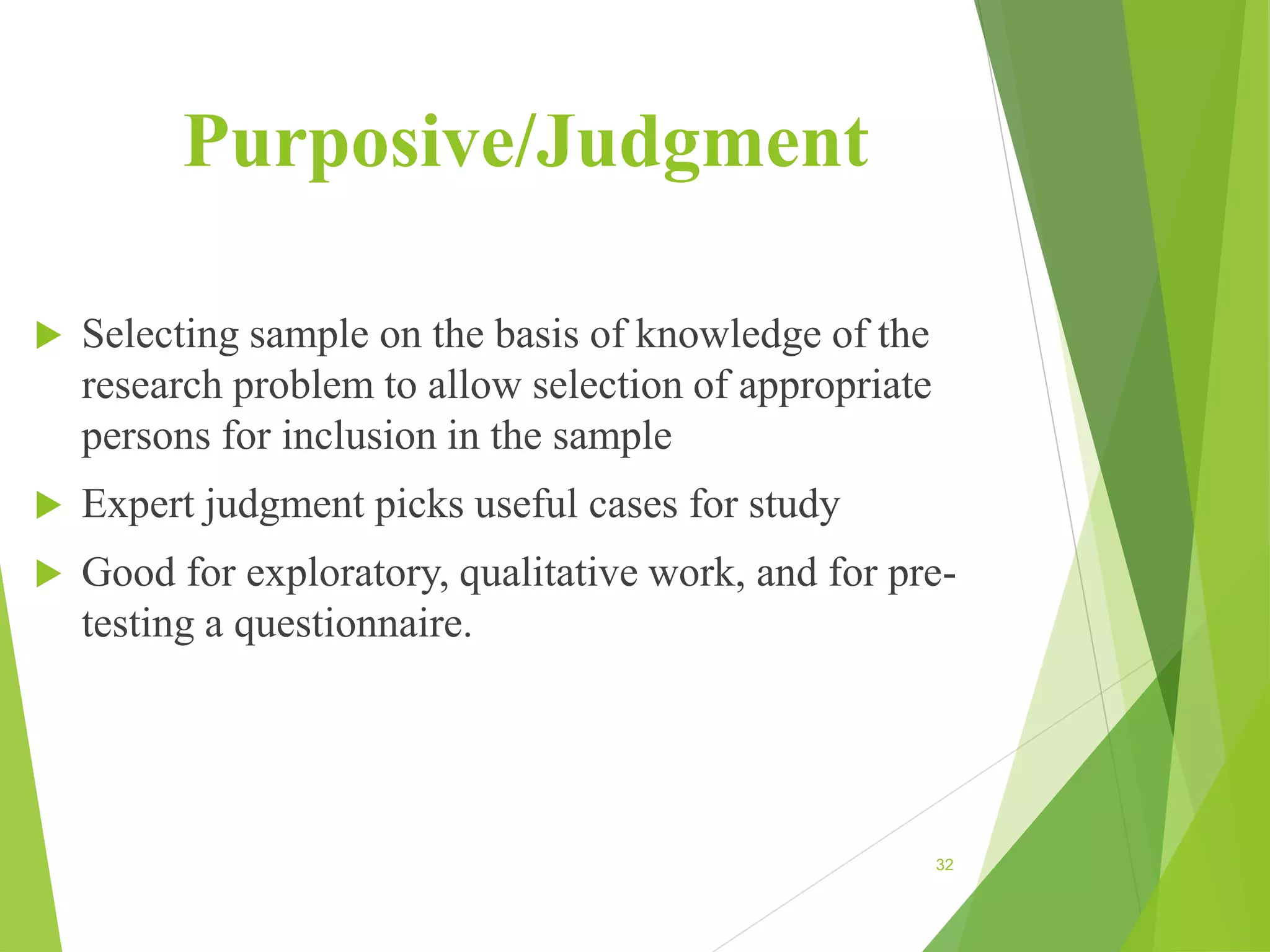 Purposive/Judgment
 Selecting sample on the basis of knowledge of the
research problem to allow selection of appropriate
persons for inclusion in the sample
 Expert judgment picks useful cases for study
 Good for exploratory, qualitative work, and for pre-
testing a questionnaire.
32
 