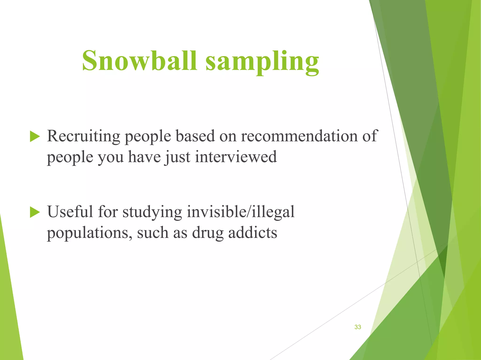 Snowball sampling
 Recruiting people based on recommendation of
people you have just interviewed
 Useful for studying invisible/illegal
populations, such as drug addicts
33
 