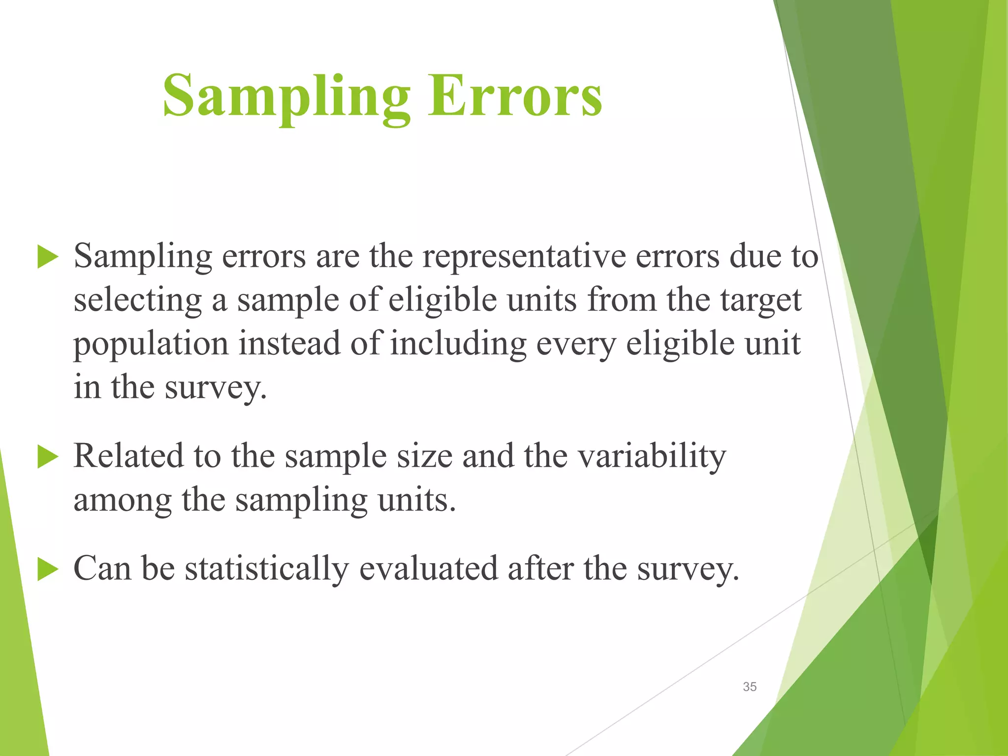 Sampling Errors
 Sampling errors are the representative errors due to
selecting a sample of eligible units from the target
population instead of including every eligible unit
in the survey.
 Related to the sample size and the variability
among the sampling units.
 Can be statistically evaluated after the survey.
35
 