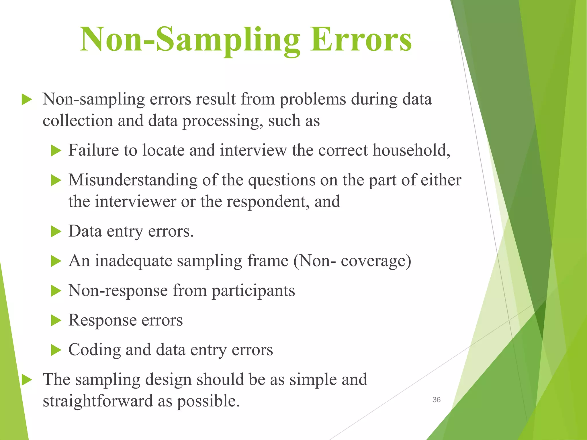 Non-Sampling Errors
 Non-sampling errors result from problems during data
collection and data processing, such as
 Failure to locate and interview the correct household,
 Misunderstanding of the questions on the part of either
the interviewer or the respondent, and
 Data entry errors.
 An inadequate sampling frame (Non- coverage)
 Non-response from participants
 Response errors
 Coding and data entry errors
 The sampling design should be as simple and
straightforward as possible. 36
 