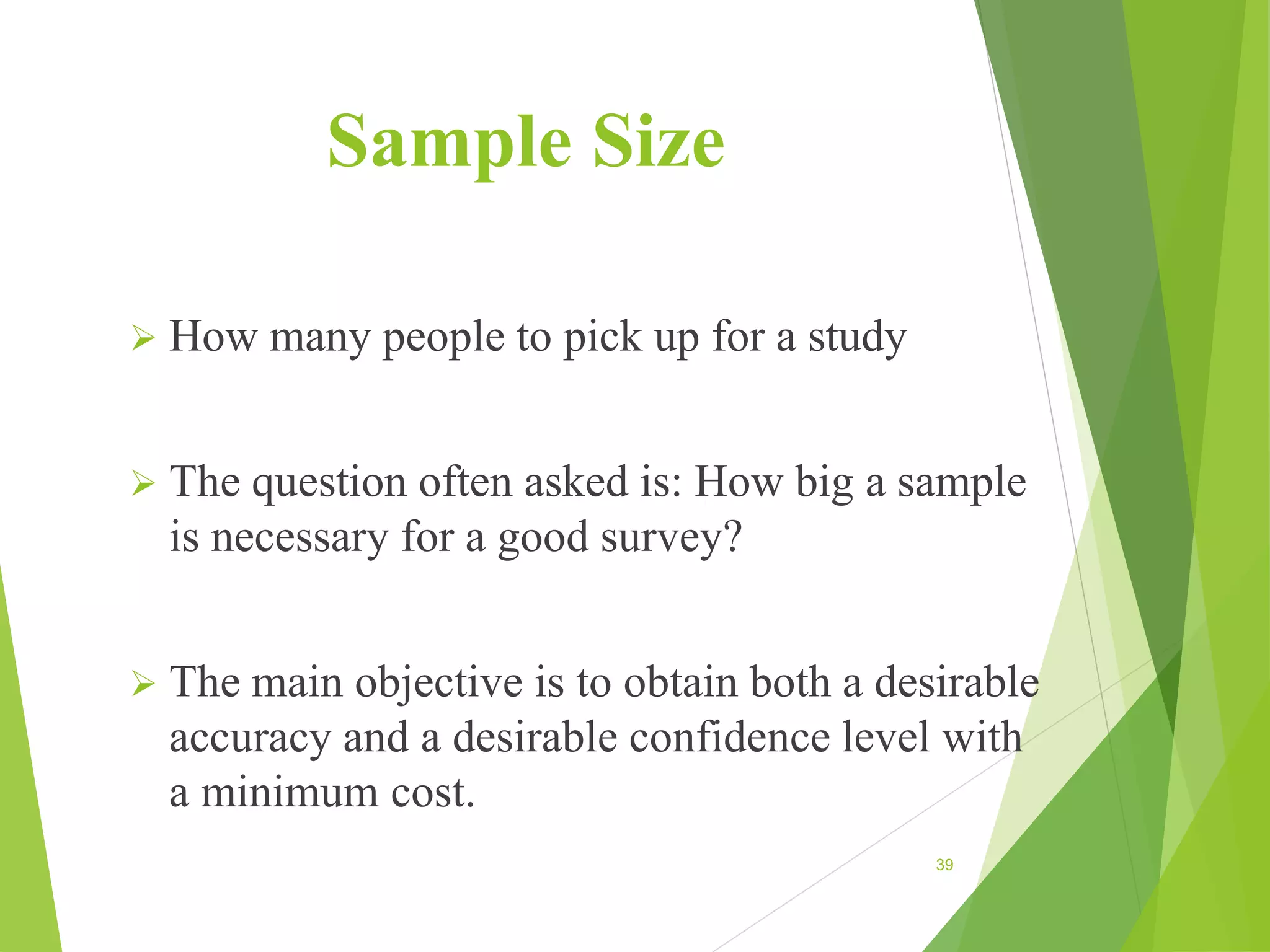 Sample Size
 How many people to pick up for a study
 The question often asked is: How big a sample
is necessary for a good survey?
 The main objective is to obtain both a desirable
accuracy and a desirable confidence level with
a minimum cost.
39
 