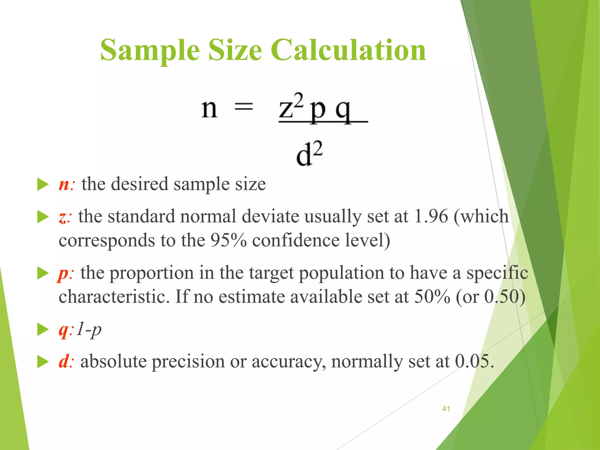 Sample Size Calculation
 n: the desired sample size
 z: the standard normal deviate usually set at 1.96 (which
corresponds to the 95% confidence level)
 p: the proportion in the target population to have a specific
characteristic. If no estimate available set at 50% (or 0.50)
 q:1-p
 d: absolute precision or accuracy, normally set at 0.05.
41
 