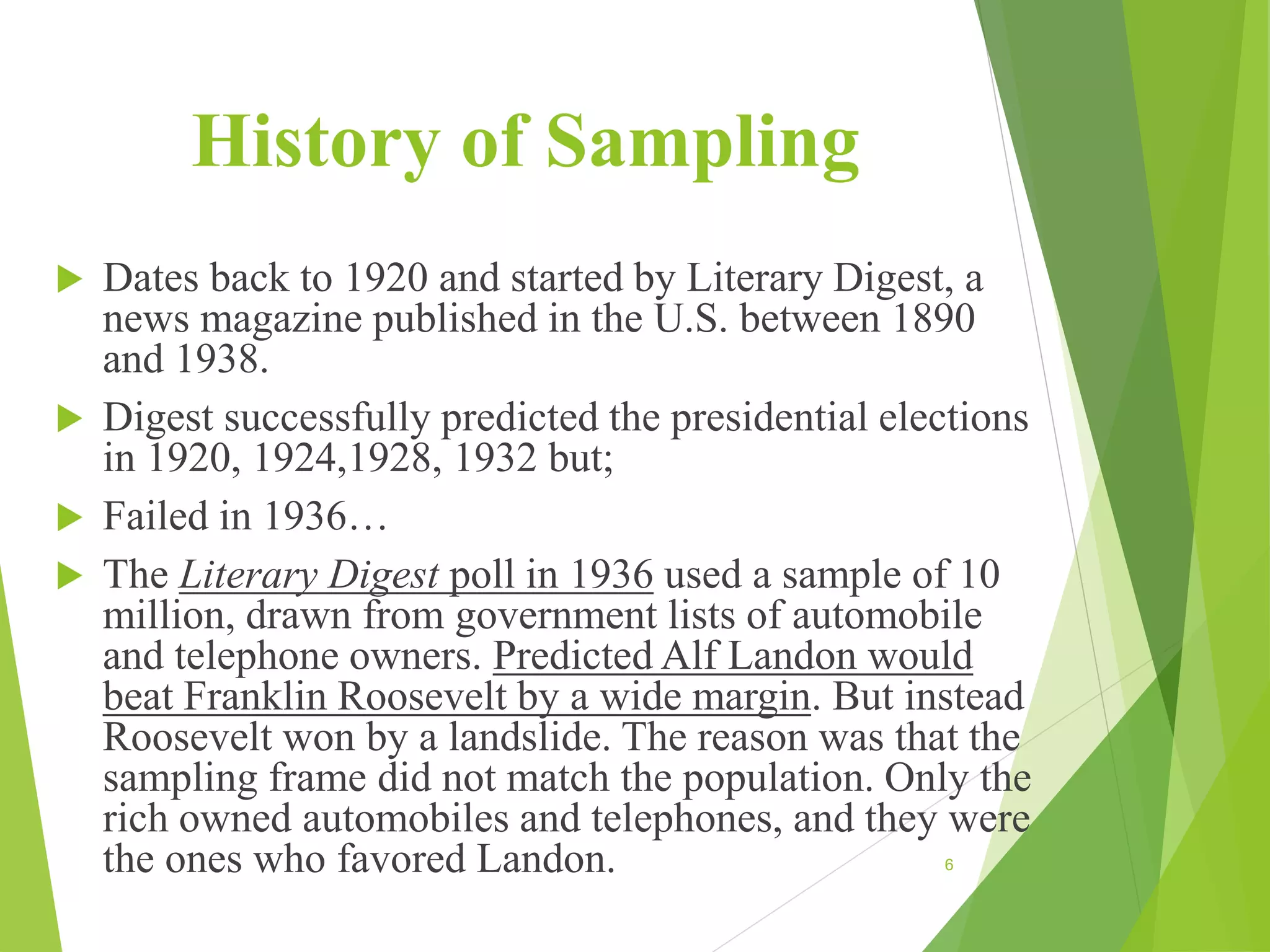 History of Sampling
 Dates back to 1920 and started by Literary Digest, a
news magazine published in the U.S. between 1890
and 1938.
 Digest successfully predicted the presidential elections
in 1920, 1924,1928, 1932 but;
 Failed in 1936…
 The Literary Digest poll in 1936 used a sample of 10
million, drawn from government lists of automobile
and telephone owners. Predicted Alf Landon would
beat Franklin Roosevelt by a wide margin. But instead
Roosevelt won by a landslide. The reason was that the
sampling frame did not match the population. Only the
rich owned automobiles and telephones, and they were
the ones who favored Landon. 6
 