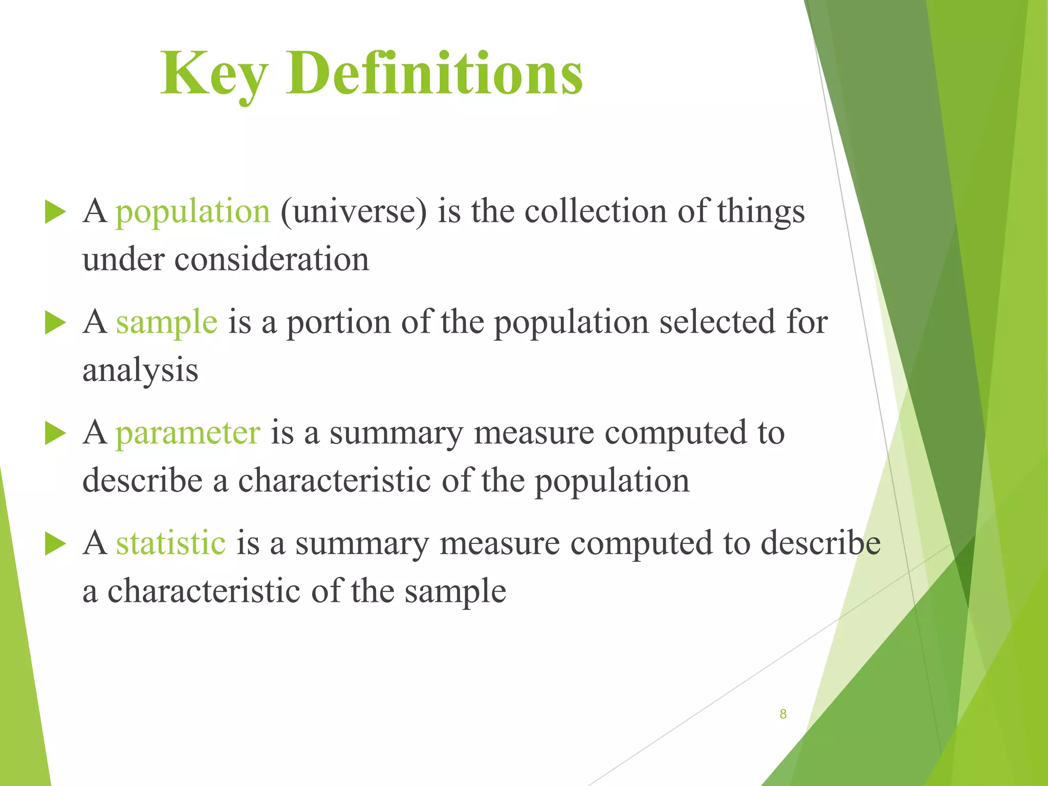Key Definitions
 A population (universe) is the collection of things
under consideration
 A sample is a portion of the population selected for
analysis
 A parameter is a summary measure computed to
describe a characteristic of the population
 A statistic is a summary measure computed to describe
a characteristic of the sample
8
 