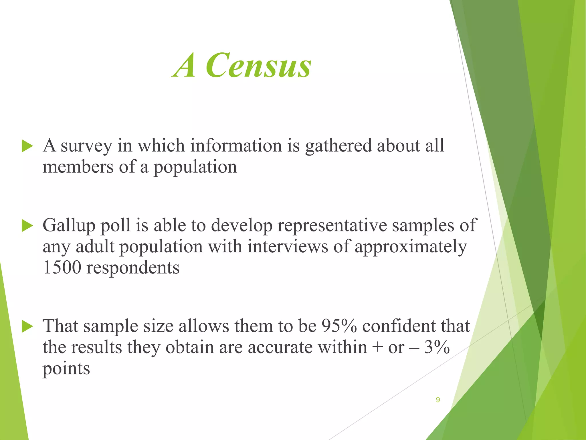 A Census
 A survey in which information is gathered about all
members of a population
 Gallup poll is able to develop representative samples of
any adult population with interviews of approximately
1500 respondents
 That sample size allows them to be 95% confident that
the results they obtain are accurate within + or – 3%
points
9
 