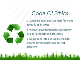 Code Of Ethics
1- suppliers must treat workers fairly and
ethically at all times
2- we built environmental responsibility
into our products and processes
3- we go deep into our supply chain to
enforce our standards and correct
problems
 