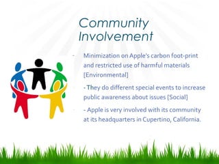 Community
Involvement
- Minimization on Apple’s carbon foot-print
and restricted use of harmful materials
[Environmental]
- -They do different special events to increase
public awareness about issues [Social]
- - Apple is very involved with its community
at its headquarters in Cupertino, California.
 