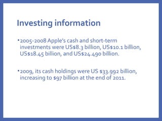 Investing information
•2005-2008 Apple's cash and short-term
investments were US$8.3 billion, US$10.1 billion,
US$18.45 billion, and US$24.490 billion.
•2009, its cash holdings were US $33.992 billion,
increasing to $97 billion at the end of 2011.
 