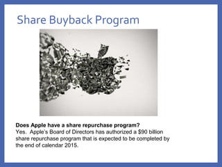 Share Buyback Program
Does Apple have a share repurchase program?
Yes.  Apple’s Board of Directors has authorized a $90 billion 
share repurchase program that is expected to be completed by 
the end of calendar 2015.
 