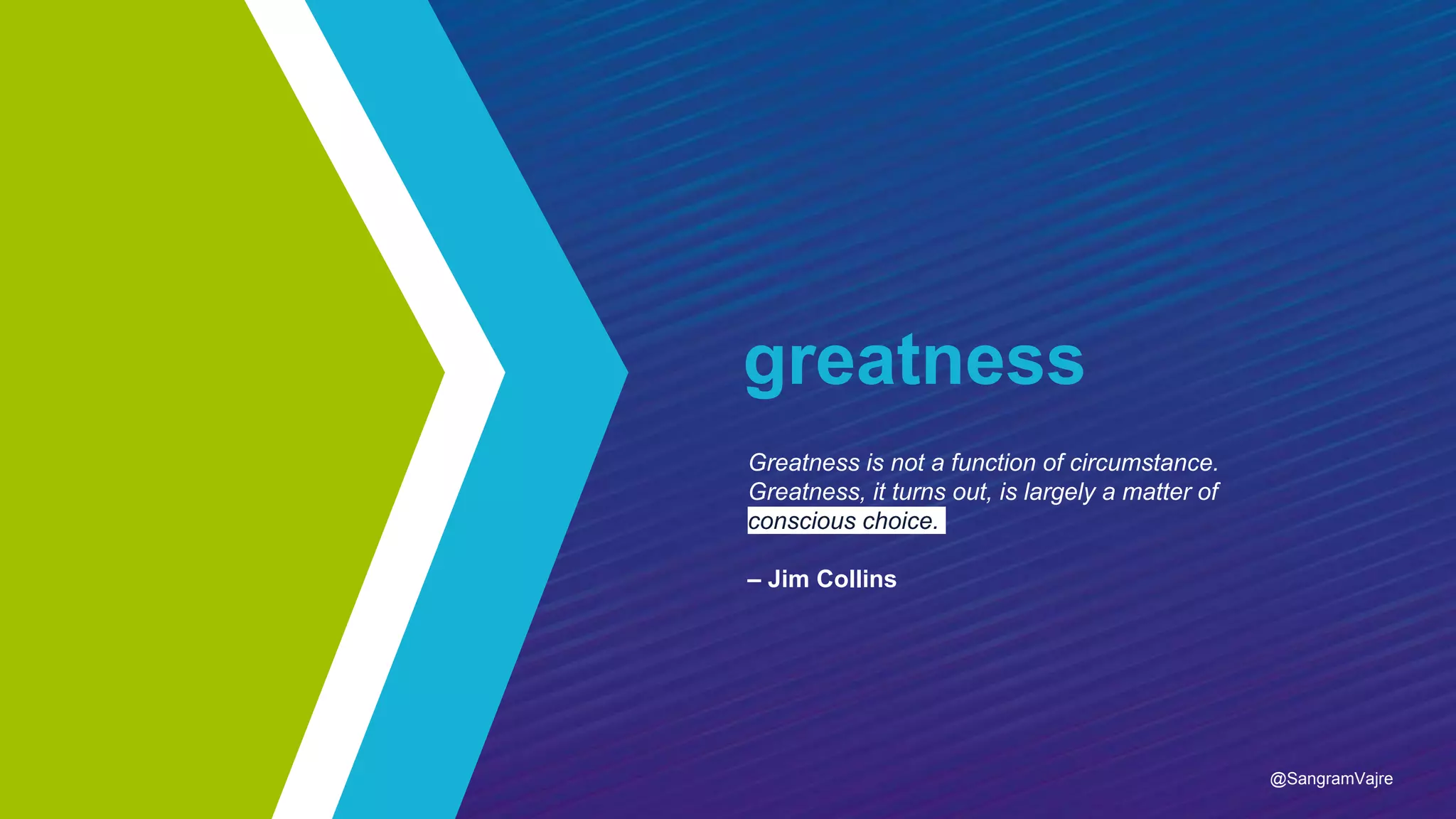 greatness
Greatness is not a function of circumstance.
Greatness, it turns out, is largely a matter of
conscious choice.
– Jim Collins
@SangramVajre
 