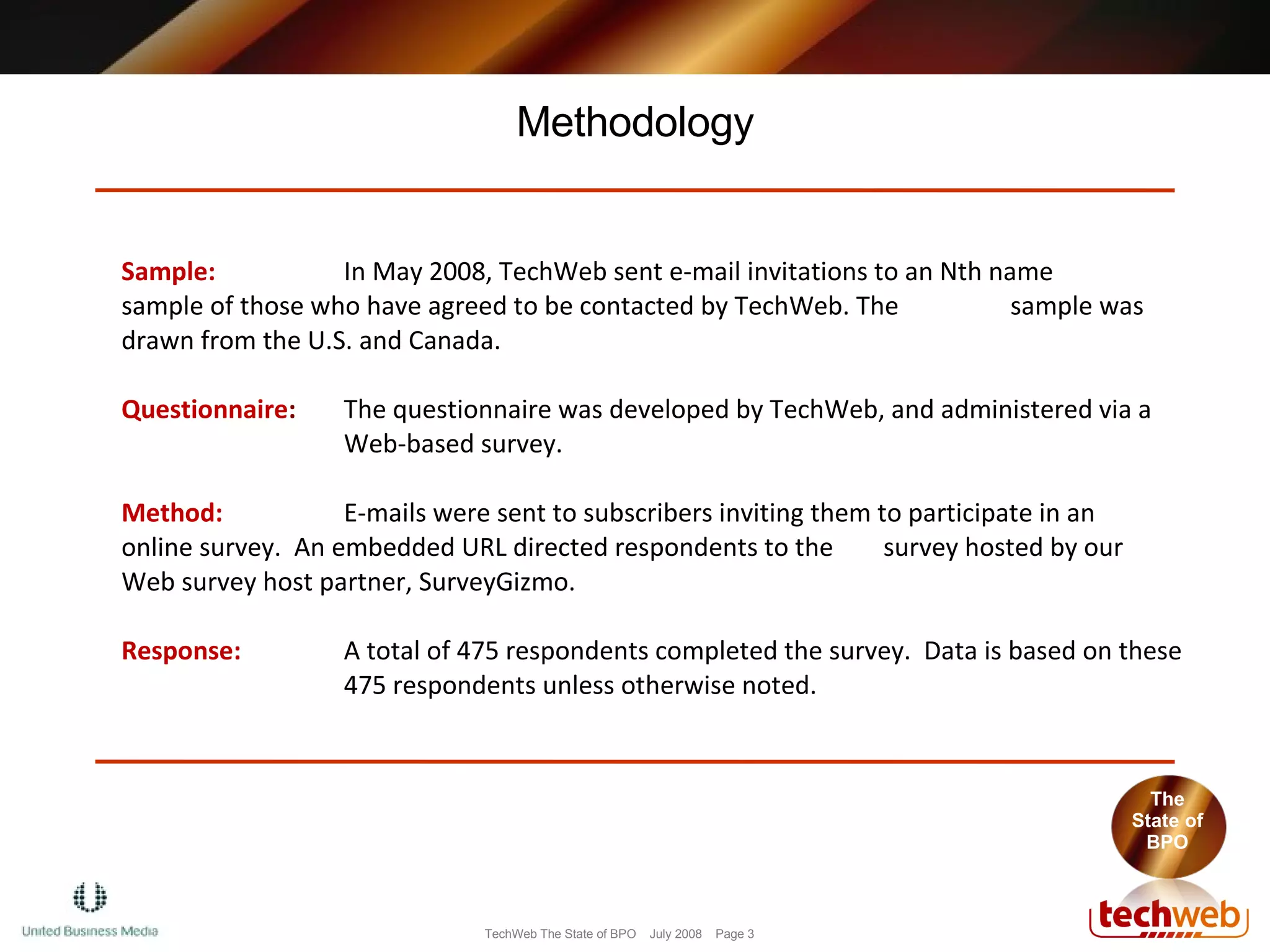 Methodology Sample:  In May 2008, TechWeb sent e-mail invitations to an Nth name  sample of those who have agreed to be contacted by TechWeb. The  sample was  drawn from the U.S. and Canada. Questionnaire :   The questionnaire was developed by TechWeb, and administered via a  Web-based survey. Method:  E-mails were sent to subscribers inviting them to participate in an  online survey.  An embedded URL directed respondents to the  survey hosted by our Web survey host partner, SurveyGizmo.  Response:  A total of 475 respondents completed the survey.  Data is based on these  475 respondents unless otherwise noted. The State of BPO 