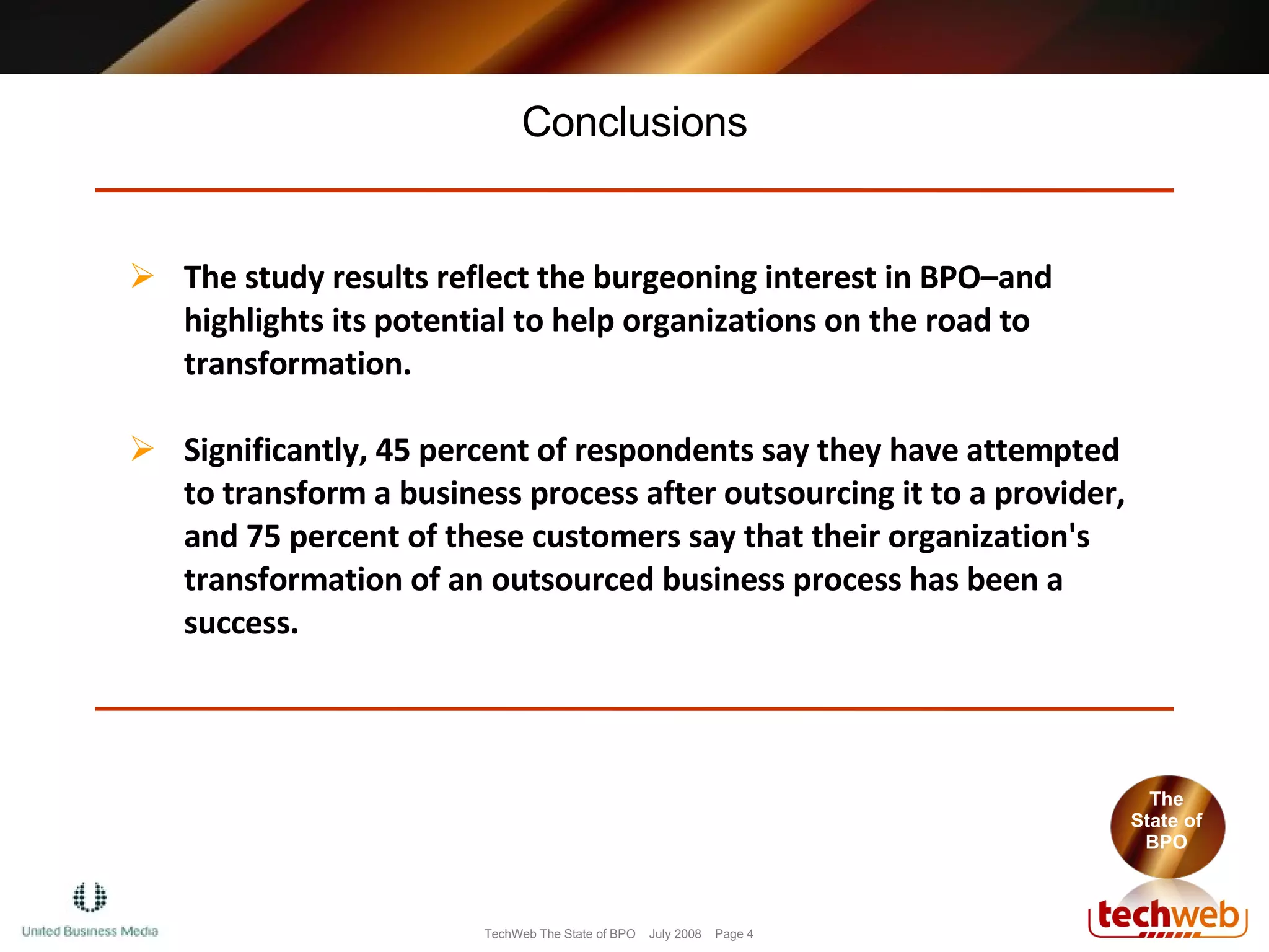 Conclusions The State of BPO The study results reflect the burgeoning interest in BPO–and highlights its potential to help organizations on the road to transformation.  Significantly, 45 percent of respondents say they have attempted to transform a business process after outsourcing it to a provider, and 75 percent of these customers say that their organization's transformation of an outsourced business process has been a success.  