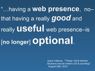 “…having a web presence, no–
that having a really good and
really useful web presence–is
[no longer] optional.
Joyce Valenza, “Things I think teacher
librarians should unlearn (20 & counting)”,
August 24th, 2010
 