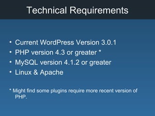 Technical Requirements
• Current WordPress Version 3.0.1
• PHP version 4.3 or greater *
• MySQL version 4.1.2 or greater
• Linux & Apache
* Might find some plugins require more recent version of
PHP.
 