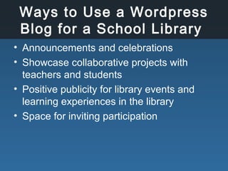 Ways to Use a Wordpress
Blog for a School Library
• Announcements and celebrations
• Showcase collaborative projects with
teachers and students
• Positive publicity for library events and
learning experiences in the library
• Space for inviting participation
 