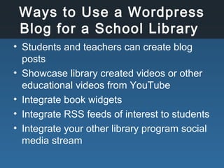 Ways to Use a Wordpress
Blog for a School Library
• Students and teachers can create blog
posts
• Showcase library created videos or other
educational videos from YouTube
• Integrate book widgets
• Integrate RSS feeds of interest to students
• Integrate your other library program social
media stream
 