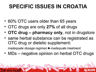 SPECIFIC ISSUES IN CROATIA 60% OTC users older than 65 years  OTC drugs are only  27%  of all drugs OTC drug – pharmacy only , not in drugstore  same herbal substance can be registrated as OTC drug or dietetic supplement:   inadequate dosage regimen  ► inadequate treatment   MDs – negative opinion on herbal OTC drugs 