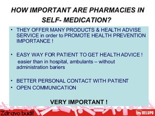 HOW IMPORTANT ARE PHARMACIES IN SELF- MEDICATION?   THEY OFFER MANY PRODUCTS & HEALTH ADVISE SERVICE in order to PROMOTE HEALTH PREVENTION IMPORTANCE ! EASY WAY FOR PATIENT TO GET HEALTH ADVICE ! easier than in hospital, ambulants – without administration bariers BETTER PERSONAL CONTACT WITH PATIENT  OPEN COMMUNICATION VERY IMPORTANT ! 