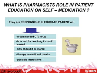 WHAT IS PHARMACISTS ROLE IN PATIENT EDUCATION ON SELF – MEDICATION ? They are RESPONSIBLE to EDUCATE PATIENT on: - recommended OTC drug - how and for how long it should  be used - how should it be stored - therapy evaluation & results  - possible interactions 