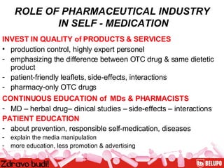 ROLE OF PHARMACEUTICAL INDUSTRY  IN SELF - MEDICATION INVEST IN QUALITY of PRODUCTS & SERVICES   production control, highly expert personel emphasizing the difference between OTC drug & same dietetic product patient-friendly leaflets, side-effects, interactions pharmacy-only OTC drugs CONTINUOUS EDUCATION of  MDs & PHARMACISTS   MD – herbal drug– clinical studies – side-effects – interactions PATIENT EDUCATION about prevention, responsible self-medication, diseases explain the media manipulation  more education, less promotion & advertising 