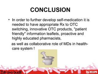 CONCLUSION In order to further develop self-medication it is needed to have appropriate Rx to OTC switching, innovative OTC products, "patient friendly" information leaflets, proactive and highly educated pharmacists,  as well as collaborative role of MDs in health-care system ! 