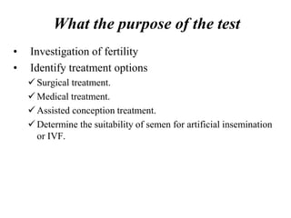 What the purpose of the test
• Investigation of fertility
• Identify treatment options
 Surgical treatment.
 Medical treatment.
 Assisted conception treatment.
 Determine the suitability of semen for artificial insemination
or IVF.
 