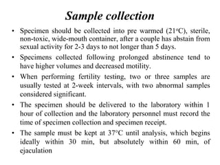 Sample collection
• Specimen should be collected into pre warmed (21oC), sterile,
non-toxic, wide-mouth container, after a couple has abstain from
sexual activity for 2-3 days to not longer than 5 days.
• Specimens collected following prolonged abstinence tend to
have higher volumes and decreased motility.
• When performing fertility testing, two or three samples are
usually tested at 2-week intervals, with two abnormal samples
considered significant.
• The specimen should be delivered to the laboratory within 1
hour of collection and the laboratory personnel must record the
time of specimen collection and specimen receipt.
• The sample must be kept at 37°C until analysis, which begins
ideally within 30 min, but absolutely within 60 min, of
ejaculation
 