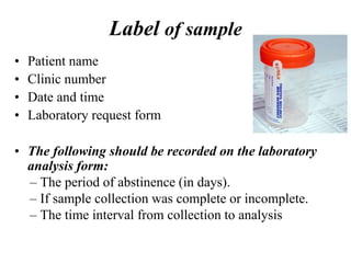 Label of sample
• Patient name
• Clinic number
• Date and time
• Laboratory request form
• The following should be recorded on the laboratory
analysis form:
– The period of abstinence (in days).
– If sample collection was complete or incomplete.
– The time interval from collection to analysis
 