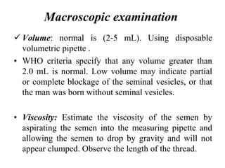 Macroscopic examination
 Volume: normal is (2-5 mL). Using disposable
volumetric pipette .
• WHO criteria specify that any volume greater than
2.0 mL is normal. Low volume may indicate partial
or complete blockage of the seminal vesicles, or that
the man was born without seminal vesicles.
• Viscosity: Estimate the viscosity of the semen by
aspirating the semen into the measuring pipette and
allowing the semen to drop by gravity and will not
appear clumped. Observe the length of the thread.
volumetric pipette
 