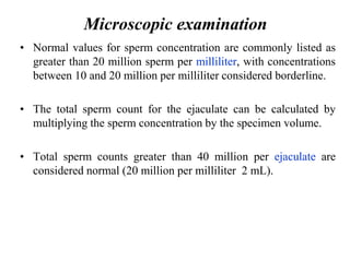 • Normal values for sperm concentration are commonly listed as
greater than 20 million sperm per milliliter, with concentrations
between 10 and 20 million per milliliter considered borderline.
• The total sperm count for the ejaculate can be calculated by
multiplying the sperm concentration by the specimen volume.
• Total sperm counts greater than 40 million per ejaculate are
considered normal (20 million per milliliter 2 mL).
Microscopic examination
 