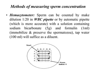 Methods of measuring sperm concentration
• Hemacytometer: Sperm can be counted by make
dilution 1:20 in WBC pipette or by automatic pipette
(which is more accurate) with a solution containing
sodium bicarbonate (5g) and formalin (1ml)
(immobilize & preserve the spermatozoa), tap water
(100 ml) will suffice as a diluent.
 