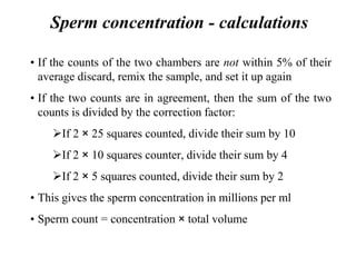 Sperm concentration - calculations
• If the counts of the two chambers are not within 5% of their
average discard, remix the sample, and set it up again
• If the two counts are in agreement, then the sum of the two
counts is divided by the correction factor:
If 2 × 25 squares counted, divide their sum by 10
If 2 × 10 squares counter, divide their sum by 4
If 2 × 5 squares counted, divide their sum by 2
• This gives the sperm concentration in millions per ml
• Sperm count = concentration × total volume
 