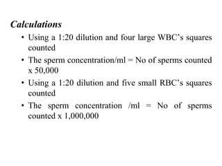 Calculations
• Using a 1:20 dilution and four large WBC’s squares
counted
• The sperm concentration/ml = No of sperms counted
x 50,000
• Using a 1:20 dilution and five small RBC’s squares
counted
• The sperm concentration /ml = No of sperms
counted x 1,000,000
 