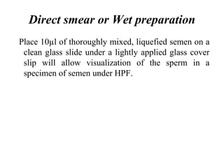 Direct smear or Wet preparation
Place 10µl of thoroughly mixed, liquefied semen on a
clean glass slide under a lightly applied glass cover
slip will allow visualization of the sperm in a
specimen of semen under HPF.
 