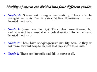 Motility of sperm are divided into four different grades
• Grade 4: Sperm with progressive motility. These are the
strongest and swim fast in a straight line. Sometimes it is also
denoted motility a.
• Grade 3: (non-linear motility): These also move forward but
tend to travel in a curved or crooked motion. Sometimes also
denoted motility b.
• Grade 2: These have non-progressive motility because they do
not move forward despite the fact that they move their tails.
• Grade 1: These are immotile and fail to move at all.
 