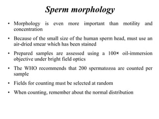 Sperm morphology
• Morphology is even more important than motility and
concentration
• Because of the small size of the human sperm head, must use an
air-dried smear which has been stained
• Prepared samples are assessed using a 100× oil-immersion
objective under bright field optics
• The WHO recommends that 200 spermatozoa are counted per
sample
• Fields for counting must be selected at random
• When counting, remember about the normal distribution
 