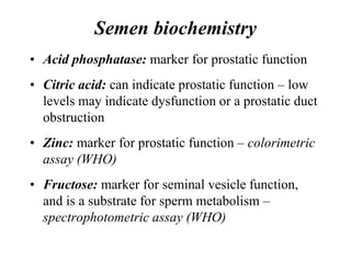 Semen biochemistry
• Acid phosphatase: marker for prostatic function
• Citric acid: can indicate prostatic function – low
levels may indicate dysfunction or a prostatic duct
obstruction
• Zinc: marker for prostatic function – colorimetric
assay (WHO)
• Fructose: marker for seminal vesicle function,
and is a substrate for sperm metabolism –
spectrophotometric assay (WHO)
 