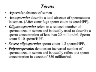 Terms
• Aspermia: absence of semen
• Azoospermia: describe a total absence of spermatozoa
in semen. (After centrifuge sperm count is zero/HPF).
• Oligozoospermia: refers to a reduced number of
spermatozoa in semen and is usually used to describe a
sperm concentration of less than 20 million/ml. Sperm
count 5-10 sperm/HPF.
• Severe oligospermia: sperm count 1-2 sperm/HPF.
• Polyzoospermia: denotes an increased number of
spermatozoa in semen and is usually refers to a sperm
concentration in excess of 350 million/ml.
 