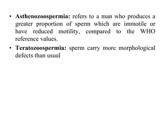 • Asthenozoospermia: refers to a man who produces a
greater proportion of sperm which are immotile or
have reduced motility, compared to the WHO
reference values.
• Teratozoospermia: sperm carry more morphological
defects than usual
 