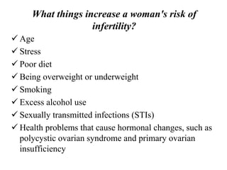 What things increase a woman's risk of
infertility?
 Age
 Stress
 Poor diet
 Being overweight or underweight
 Smoking
 Excess alcohol use
 Sexually transmitted infections (STIs)
 Health problems that cause hormonal changes, such as
polycystic ovarian syndrome and primary ovarian
insufficiency
 