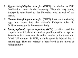 2. Zygote intrafallopian transfer (ZIFT): is similar to IVF.
Fertilization occurs in the laboratory. Then the very young
embryo is transferred to the Fallopian tube instead of the
uterus.
3. Gamete intrafallopian transfer (GIFT) involves transferring
eggs and sperm into the woman's Fallopian tube. So
fertilization occurs in the woman's body.
4. Intracytoplasmic sperm injection (ICSI) is often used for
couples in which there are serious problems with the sperm.
Sometimes it is also used for older couples or for those with
failed IVF attempts. In ICSI, a single sperm is injected into a
mature egg. Then the embryo is transferred to the uterus or
Fallopian tube
 
