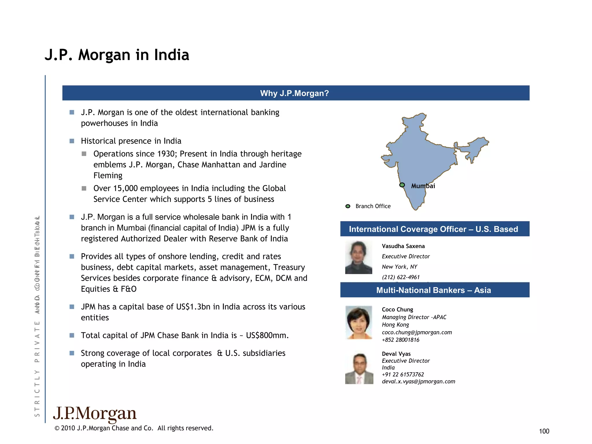 J.P. Morgan in India

                                                                                                      Why J.P.Morgan?

                                                J.P. Morgan is one of the oldest international banking
                                                   powerhouses in India

                                                Historical presence in India
                                                    Operations since 1930; Present in India through heritage
                                                       emblems J.P. Morgan, Chase Manhattan and Jardine
                                                       Fleming
                                                    Over 15,000 employees in India including the Global                                     Mumbai

                                                       Service Center which supports 5 lines of business
                                                                                                                         Branch Office

                                                J.P. Morgan is a full service wholesale bank in India with 1
                                    O L
ANN ID CC O NN R YI D I E C H TB IO A K




                                                   branch in Mumbai (financial capital of India) JPM is a fully         International Coverage Officer – U.S. Based
                                                   registered Authorized Dealer with Reserve Bank of India
                    P T N




                                                                                                                                  Vasudha Saxena
                                                Provides all types of onshore lending, credit and rates                          Executive Director

                                                   business, debt capital markets, asset management, Treasury                     New York, NY
         OU TF




                                                   Services besides corporate finance & advisory, ECM, DCM and                    (212) 622-4961
                                                                                                                                  vasudha.saxena@jpmorgan.com
                                                   Equities & F&O                                                               Multi-National Bankers – Asia
I D A




                                                JPM has a capital base of US$1.3bn in India across its various                   Coco Chung
                                                   entities                                                                       Managing Director -APAC
                                                                                                                                  Hong Kong
P R I V A T E




                                                                                                                                  coco.chung@jpmorgan.com
                                                Total capital of JPM Chase Bank in India is ~ US$800mm.                          +852 28001816

                                                Strong coverage of local corporates & U.S. subsidiaries                          Deval Vyas
                                                                                                                                  Executive Director
                                                   operating in India                                                             India
ST R I C T L Y




                                                                                                                                  +91 22 61573762
                                                                                                                                  deval.x.vyas@jpmorgan.com




                                           © 2010 J.P.Morgan Chase and Co. All rights reserved.                                                                       100
 