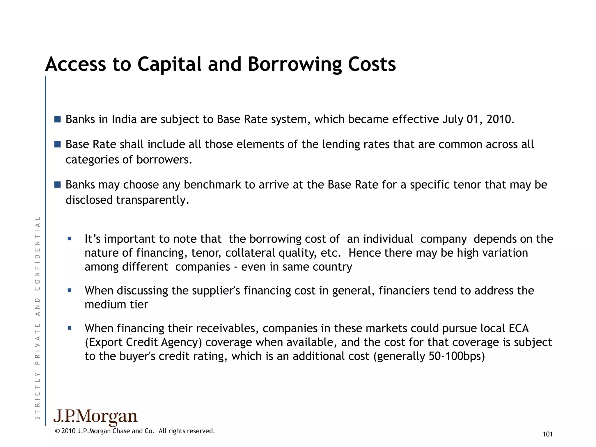 Access to Capital and Borrowing Costs

                           Banks in India are subject to Base Rate system, which became effective July 01, 2010.

                           Base Rate shall include all those elements of the lending rates that are common across all
                              categories of borrowers.

                           Banks may choose any benchmark to arrive at the Base Rate for a specific tenor that may be
                              disclosed transparently.
C O N F I D E N T I A L




                                   It’s important to note that the borrowing cost of an individual company depends on the
                                    nature of financing, tenor, collateral quality, etc. Hence there may be high variation
                                    among different companies - even in same country

                                   When discussing the supplier's financing cost in general, financiers tend to address the
                                    medium tier
A N D




                                   When financing their receivables, companies in these markets could pursue local ECA
P R I V A T E




                                    (Export Credit Agency) coverage when available, and the cost for that coverage is subject
                                    to the buyer's credit rating, which is an additional cost (generally 50-100bps)
ST R I C T L Y




                           © 2010 J.P.Morgan Chase and Co. All rights reserved.                                                101
 
